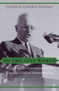 Title: The First Cold Warrior: Harry Truman, Containment, and the Remaking of Liberal Internationalism, Author: Elizabeth Edwards Spalding