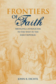 Title: Frontiers of Faith: Bringing Catholicism to the West in the Early Republic, Author: John R. Dichtl
