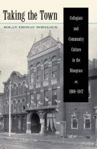 Title: Taking the Town: Collegiate and Community Culture in the Bluegrass, 1880-1917, Author: Kolan Thomas Morelock