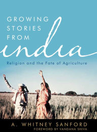Title: Growing Stories from India: Religion and the Fate of Agriculture, Author: A. Whitney Sanford