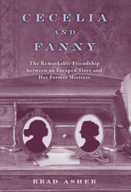 Title: Cecelia and Fanny: The Remarkable Friendship between an Escaped Slave and Her Former Mistress, Author: Brad Asher