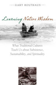 Title: Learning Native Wisdom: What Traditional Cultures Teach Us about Subsistence, Sustainability, and Spirituality, Author: Gary Holthaus