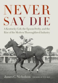 Title: Never Say Die: A Kentucky Colt, the Epsom Derby, and the Rise of the Modern Thoroughbred Industry, Author: James C. Nicholson