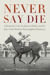 Title: Never Say Die: A Kentucky Colt, the Epsom Derby, and the Rise of the Modern Thoroughbred Industry, Author: James C. Nicholson