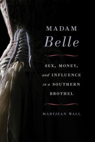 Title: Madam Belle: Sex, Money, and Influence in a Southern Brothel, Author: Maryjean Wall