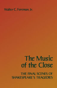 Title: The Music of the Close: The Final Scenes of Shakespeare's Tragedies, Author: Walter C. Foreman Jr.