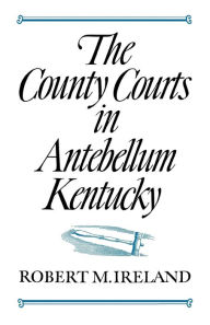 Title: The County Courts in Antebellum Kentucky, Author: Robert M. Ireland