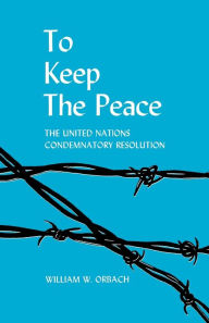 Title: To Keep the Peace: The United Nations Condemnatory Resolution, Author: William W. Orbach