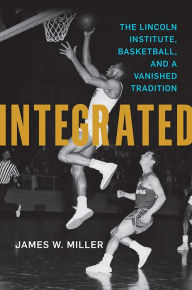 Title: Integrated: The Lincoln Institute, Basketball, and a Vanished Tradition, Author: James W. Miller