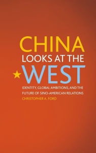 Title: China Looks at the West: Identity, Global Ambitions, and the Future of Sino-American Relations, Author: Christopher A. Ford