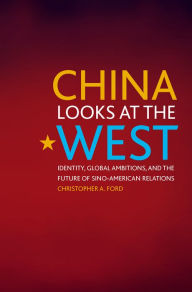 Title: China Looks at the West: Identity, Global Ambitions, and the Future of Sino-American Relations, Author: Christopher A. Ford