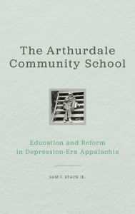 Title: The Arthurdale Community School: Education and Reform in Depression Era Appalachia, Author: Sam F. Stack Jr.