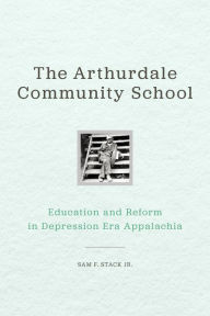 Title: The Arthurdale Community School: Education and Reform in Depression Era Appalachia, Author: Sam F. Stack Jr.