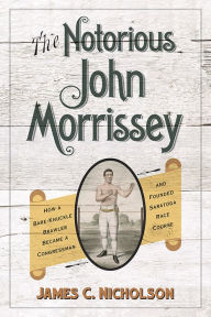 Title: The Notorious John Morrissey: How a Bare-Knuckle Brawler Became a Congressman and Founded Saratoga Race Course, Author: James C. Nicholson