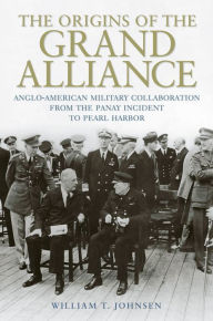 Title: The Origins of the Grand Alliance: Anglo-American Military Collaboration from the Panay Incident to Pearl Harbor, Author: William T. Johnsen