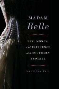 Title: Madam Belle: Sex, Money, and Influence in a Southern Brothel, Author: Maryjean Wall