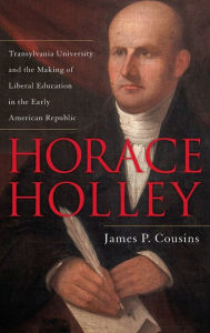 Title: Horace Holley: Transylvania University and the Making of Liberal Education in the Early American Republic, Author: James P. Cousins