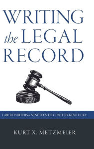 Title: Writing the Legal Record: Law Reporters in Nineteenth-Century Kentucky, Author: Kurt X. Metzmeier