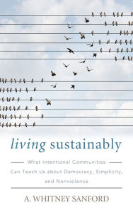 Title: Living Sustainably: What Intentional Communities Can Teach Us about Democracy, Simplicity, and Nonviolence, Author: A. Whitney Sanford