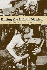 Title: Killing the Indian Maiden: Images of Native American Women in Film, Author: M. Elise Marubbio