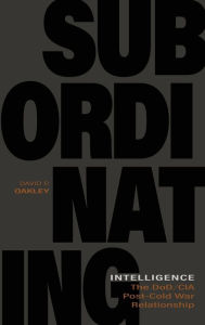 Title: Subordinating Intelligence: The DoD/CIA Post-Cold War Relationship, Author: David P. Oakley