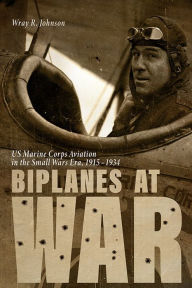 Title: Biplanes at War: US Marine Corps Aviation in the Small Wars Era, 1915-1934, Author: Wray R. Johnson