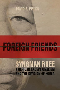 Title: Foreign Friends: Syngman Rhee, American Exceptionalism, and the Division of Korea, Author: David P. Fields