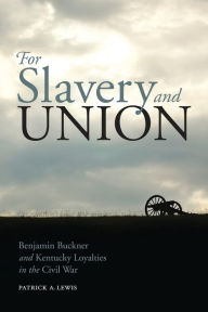 Title: For Slavery and Union: Benjamin Buckner and Kentucky Loyalties in the Civil War, Author: Patrick A. Lewis