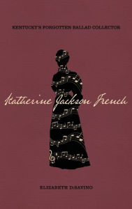 Title: Katherine Jackson French: Kentucky's Forgotten Ballad Collector, Author: Elizabeth DiSavino