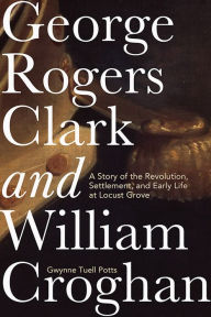 Title: George Rogers Clark and William Croghan: A Story of the Revolution, Settlement, and Early Life at Locust Grove, Author: Gwynne Tuell Potts