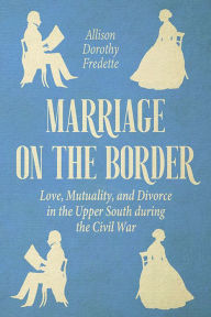 Title: Marriage on the Border: Love, Mutuality, and Divorce in the Upper South during the Civil War, Author: Allison Dorothy Fredette