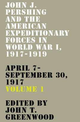 John J Pershing And The American Expeditionary Forces In World War I 1917 1919 April 7 September 30 1917 By John T Greenwood Hardcover Barnes Noble