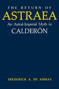 Title: The Return of Astraea: An Astral-Imperial Myth in Calderón, Author: Frederick A. de Armas