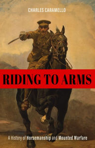 Title: Riding to Arms: A History of Horsemanship and Mounted Warfare, Author: Charles Caramello