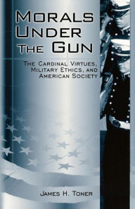 Title: Morals under the Gun: The Cardinal Virtues, Military Ethics, and American Society, Author: James H. Toner