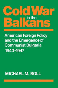 Title: Cold War in the Balkans: American Foreign Policy and the Emergence of Communist Bulgaria 1943-1947, Author: Michael M. Boll
