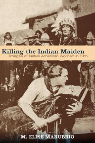 Title: Killing the Indian Maiden: Images of Native American Women in Film, Author: M. Elise Marubbio