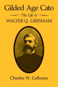 Title: Gilded Age Cato: The Life of Walter Q. Gresham, Author: Charles W. Calhoun