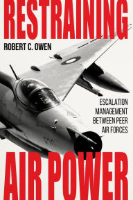 Title: Restraining Air Power: Escalation Management between Peer Air Forces, Author: Robert C. Owen