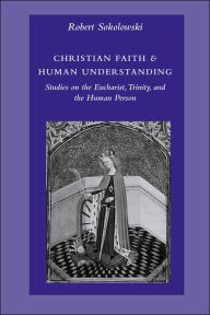 Title: Christian Faith and Human Understanding: Studies in the Eucharist, Trinity, and the Human Person, Author: Robert Sokolowski