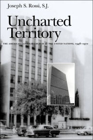 Title: Uncharted Territory: The American Catholic Church at the United Nations, 1946-1972, Author: Joseph S. Rossi