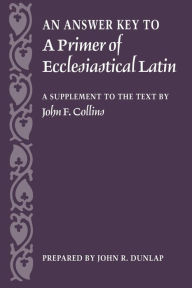 Title: Answer Key to a Primer of Ecclesiastical Latin: A Supplement to the Text, Author: John R. Dunlap