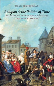 Title: Religion and the Politics of Time: Holidays in France from Louis XIV through Napoleon, Author: Noah Shusterman