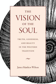 Title: The Vision of the Soul: Truth, Beauty, and Goodness in Western Tradition, Author: James Matthew Wilson