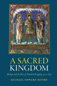 Title: A Sacred Kingdom: Bishops and the Rise of Frankish Kingship, 300-850, Author: Michael Edward Moore