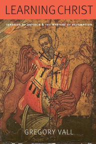 Title: Learning Christ: Ignatius of Antioch and the Mystery of Redemption, Author: Gregory Vall