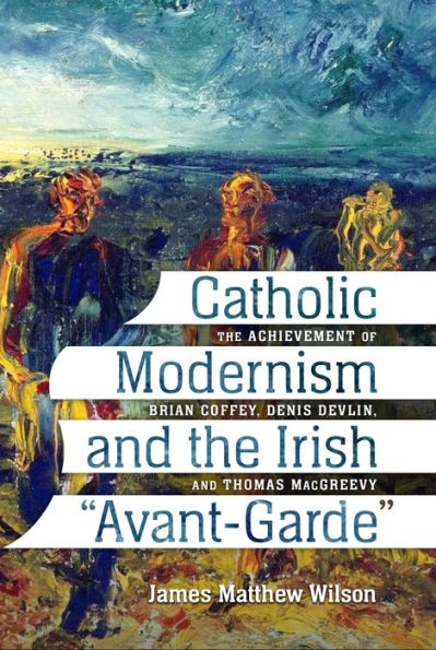 Catholic Modernism and the Irish "Avant-Garde:" The Achievement of Brian Coffey, Denis Devlin, and Thomas MacGreevy