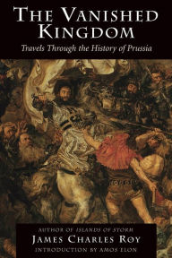 Title: The Vanished Kingdom: Travels Through The History Of Prussia, Author: James Charles Roy