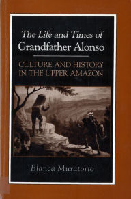 Title: The Life and Times of Grandfather Alonso: Culture and History in the Upper Amazon / Edition 1, Author: Blanca Muratorio