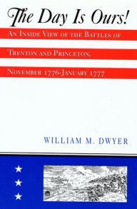 Title: The Day is Ours!: An Inside View of the Battles of Trenton and Princeton, November 1776-January 1777, Author: William M Dwyer